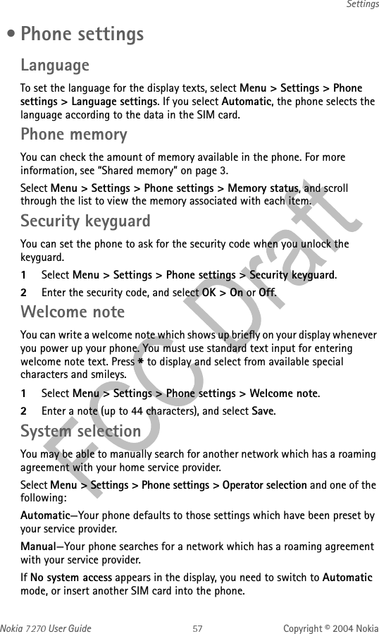 Nokia   User Guide Copyright © 2004 NokiaSettings • Phone settingsLanguageTo set the language for the display texts, select Menu &gt; Settings &gt; Phone settings &gt; Language settings. If you select Automatic, the phone selects the language according to the data in the SIM card.Phone memoryYou can check the amount of memory available in the phone. For more information, see “Shared memory” on page 3.Select Menu &gt; Settings &gt; Phone settings &gt; Memory status, and scroll through the list to view the memory associated with each item.Security keyguardYou can set the phone to ask for the security code when you unlock the keyguard.1Select Menu &gt; Settings &gt; Phone settings &gt; Security keyguard.2Enter the security code, and select OK &gt; On or Off.Welcome noteYou can write a welcome note which shows up briefly on your display whenever you power up your phone. You must use standard text input for entering welcome note text. Press * to display and select from available special characters and smileys.1Select Menu &gt; Settings &gt; Phone settings &gt; Welcome note. 2Enter a note (up to 44 characters), and select Save.System selectionYou may be able to manually search for another network which has a roaming agreement with your home service provider.Select Menu &gt; Settings &gt; Phone settings &gt; Operator selection and one of the following:Automatic—Your phone defaults to those settings which have been preset by your service provider.Manual—Your phone searches for a network which has a roaming agreement with your service provider.If No system access appears in the display, you need to switch to Automatic mode, or insert another SIM card into the phone.