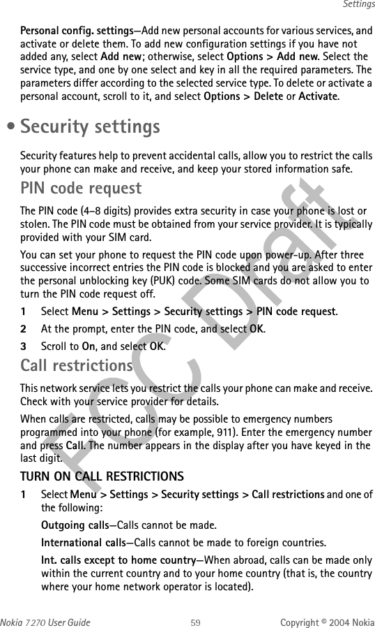 Nokia   User Guide Copyright © 2004 NokiaSettingsPersonal config. settings—Add new personal accounts for various services, and activate or delete them. To add new configuration settings if you have not added any, select Add new; otherwise, select Options &gt; Add new. Select the service type, and one by one select and key in all the required parameters. The parameters differ according to the selected service type. To delete or activate a personal account, scroll to it, and select Options &gt; Delete or Activate. • Security settingsSecurity features help to prevent accidental calls, allow you to restrict the calls your phone can make and receive, and keep your stored information safe. PIN code requestThe PIN code (4–8 digits) provides extra security in case your phone is lost or stolen. The PIN code must be obtained from your service provider. It is typically provided with your SIM card.You can set your phone to request the PIN code upon power-up. After three successive incorrect entries the PIN code is blocked and you are asked to enter the personal unblocking key (PUK) code. Some SIM cards do not allow you to turn the PIN code request off.1Select Menu &gt; Settings &gt; Security settings &gt; PIN code request.2At the prompt, enter the PIN code, and select OK.3Scroll to On, and select OK. Call restrictionsThis network service lets you restrict the calls your phone can make and receive. Check with your service provider for details.When calls are restricted, calls may be possible to emergency numbers programmed into your phone (for example, 911). Enter the emergency number and press Call. The number appears in the display after you have keyed in the last digit.TURN ON CALL RESTRICTIONS1Select Menu &gt; Settings &gt; Security settings &gt; Call restrictions and one of the following:Outgoing calls—Calls cannot be made.International calls—Calls cannot be made to foreign countries.Int. calls except to home country—When abroad, calls can be made only within the current country and to your home country (that is, the country where your home network operator is located).