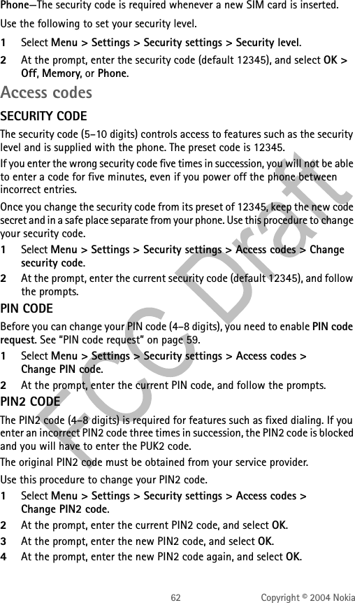 62 Copyright © 2004 NokiaPhone—The security code is required whenever a new SIM card is inserted.Use the following to set your security level.1Select Menu &gt; Settings &gt; Security settings &gt; Security level. 2At the prompt, enter the security code (default 12345), and select OK &gt; Off, Memory, or Phone. Access codesSECURITY CODEThe security code (5–10 digits) controls access to features such as the security level and is supplied with the phone. The preset code is 12345.If you enter the wrong security code five times in succession, you will not be able to enter a code for five minutes, even if you power off the phone between incorrect entries.Once you change the security code from its preset of 12345, keep the new code secret and in a safe place separate from your phone. Use this procedure to change your security code.1Select Menu &gt; Settings &gt; Security settings &gt; Access codes &gt; Change security code.2At the prompt, enter the current security code (default 12345), and follow the prompts. PIN CODEBefore you can change your PIN code (4–8 digits), you need to enable PIN code request. See “PIN code request” on page 59.1Select Menu &gt; Settings &gt; Security settings &gt; Access codes &gt; Change PIN code.2At the prompt, enter the current PIN code, and follow the prompts. PIN2 CODEThe PIN2 code (4–8 digits) is required for features such as fixed dialing. If you enter an incorrect PIN2 code three times in succession, the PIN2 code is blocked and you will have to enter the PUK2 code.The original PIN2 code must be obtained from your service provider.Use this procedure to change your PIN2 code.1Select Menu &gt; Settings &gt; Security settings &gt; Access codes &gt; Change PIN2 code. 2At the prompt, enter the current PIN2 code, and select OK. 3At the prompt, enter the new PIN2 code, and select OK.4At the prompt, enter the new PIN2 code again, and select OK. 