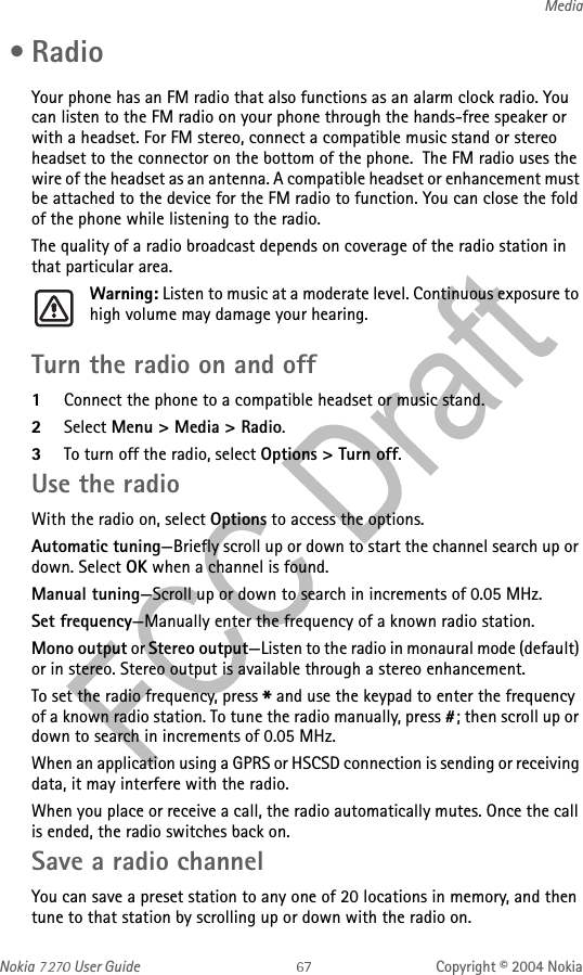 Nokia   User Guide Copyright © 2004 NokiaMedia •RadioYour phone has an FM radio that also functions as an alarm clock radio. You can listen to the FM radio on your phone through the hands-free speaker or with a headset. For FM stereo, connect a compatible music stand or stereo headset to the connector on the bottom of the phone.  The FM radio uses the wire of the headset as an antenna. A compatible headset or enhancement must be attached to the device for the FM radio to function. You can close the fold of the phone while listening to the radio.The quality of a radio broadcast depends on coverage of the radio station in that particular area.Warning: Listen to music at a moderate level. Continuous exposure to high volume may damage your hearing.Turn the radio on and off1Connect the phone to a compatible headset or music stand.2Select Menu &gt; Media &gt; Radio. 3To turn off the radio, select Options &gt; Turn off.Use the radioWith the radio on, select Options to access the options.Automatic tuning—Briefly scroll up or down to start the channel search up or down. Select OK when a channel is found.Manual tuning—Scroll up or down to search in increments of 0.05 MHz.Set frequency—Manually enter the frequency of a known radio station.Mono output or Stereo output—Listen to the radio in monaural mode (default) or in stereo. Stereo output is available through a stereo enhancement.To set the radio frequency, press * and use the keypad to enter the frequency of a known radio station. To tune the radio manually, press #; then scroll up or down to search in increments of 0.05 MHz.When an application using a GPRS or HSCSD connection is sending or receiving data, it may interfere with the radio.When you place or receive a call, the radio automatically mutes. Once the call is ended, the radio switches back on.Save a radio channelYou can save a preset station to any one of 20 locations in memory, and then tune to that station by scrolling up or down with the radio on.