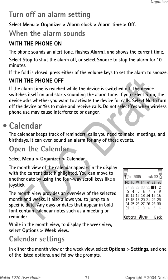 Nokia   User Guide Copyright © 2004 NokiaOrganizerTurn off an alarm settingSelect Menu &gt; Organizer &gt; Alarm clock &gt; Alarm time &gt; Off. When the alarm soundsWITH THE PHONE ONThe phone sounds an alert tone, flashes Alarm!, and shows the current time.Select Stop to shut the alarm off, or select Snooze to stop the alarm for 10 minutes.If the fold is closed, press either of the volume keys to set the alarm to snooze.WITH THE PHONE OFFIf the alarm time is reached while the device is switched off, the device switches itself on and starts sounding the alarm tone. If you select Stop, the device asks whether you want to activate the device for calls. Select No to turn off the device or Yes to make and receive calls. Do not select Yes when wireless phone use may cause interference or danger. •CalendarThe calendar keeps track of reminders, calls you need to make, meetings, and birthdays. It can even sound an alarm for any of these events.Open the CalendarSelect Menu &gt; Organizer &gt; Calendar.The month view of the calendar appears in the display with the current date highlighted. You can move to another date by using the four-way scroll keys like a joystick. The month view provides an overview of the selected month and weeks. It also allows you to jump to a specific date. Any days or dates that appear in bold font contain calendar notes such as a meeting or reminder.While in the month view, to display the week view, select Options &gt; Week view.. Calendar settingsIn either the month view or the week view, select Options &gt; Settings, and one of the listed options, and follow the prompts.
