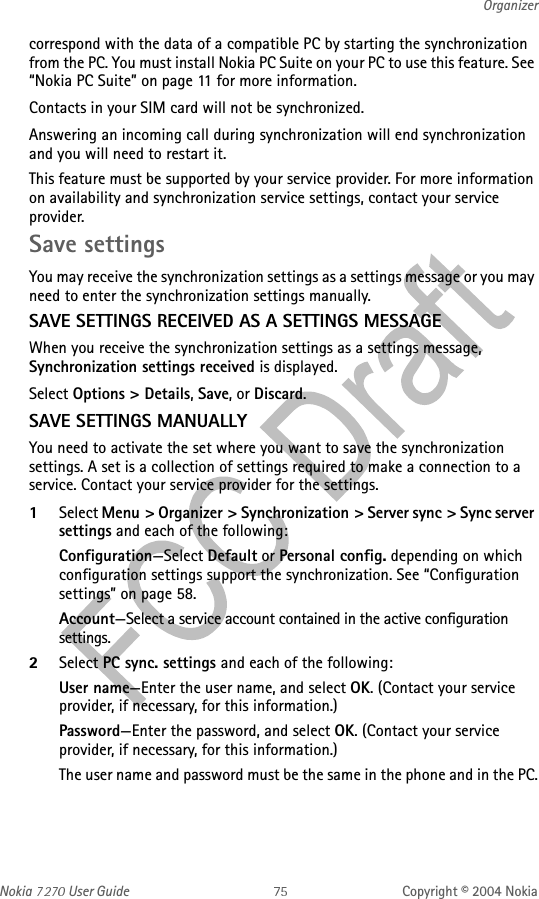 Nokia   User Guide Copyright © 2004 NokiaOrganizercorrespond with the data of a compatible PC by starting the synchronization from the PC. You must install Nokia PC Suite on your PC to use this feature. See “Nokia PC Suite” on page 11 for more information.Contacts in your SIM card will not be synchronized. Answering an incoming call during synchronization will end synchronization and you will need to restart it.This feature must be supported by your service provider. For more information on availability and synchronization service settings, contact your service provider.Save settingsYou may receive the synchronization settings as a settings message or you may need to enter the synchronization settings manually.SAVE SETTINGS RECEIVED AS A SETTINGS MESSAGEWhen you receive the synchronization settings as a settings message, Synchronization settings received is displayed.Select Options &gt; Details, Save, or Discard.SAVE SETTINGS MANUALLYYou need to activate the set where you want to save the synchronization settings. A set is a collection of settings required to make a connection to a service. Contact your service provider for the settings.1Select Menu &gt; Organizer &gt; Synchronization &gt; Server sync &gt; Sync server settings and each of the following:Configuration—Select Default or Personal config. depending on which configuration settings support the synchronization. See “Configuration settings” on page 58.Account—Select a service account contained in the active configuration settings.2Select PC sync. settings and each of the following:User name—Enter the user name, and select OK. (Contact your service provider, if necessary, for this information.)Password—Enter the password, and select OK. (Contact your service provider, if necessary, for this information.)The user name and password must be the same in the phone and in the PC.