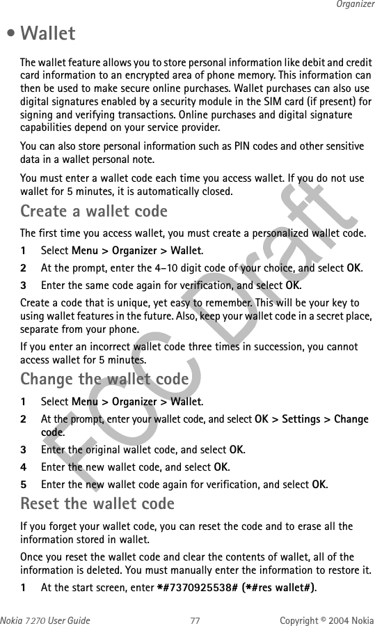 Nokia   User Guide Copyright © 2004 NokiaOrganizer •WalletThe wallet feature allows you to store personal information like debit and credit card information to an encrypted area of phone memory. This information can then be used to make secure online purchases. Wallet purchases can also use digital signatures enabled by a security module in the SIM card (if present) for signing and verifying transactions. Online purchases and digital signature capabilities depend on your service provider.You can also store personal information such as PIN codes and other sensitive data in a wallet personal note.You must enter a wallet code each time you access wallet. If you do not use wallet for 5 minutes, it is automatically closed.Create a wallet codeThe first time you access wallet, you must create a personalized wallet code.1Select Menu &gt; Organizer &gt; Wallet. 2At the prompt, enter the 4–10 digit code of your choice, and select OK. 3Enter the same code again for verification, and select OK.Create a code that is unique, yet easy to remember. This will be your key to using wallet features in the future. Also, keep your wallet code in a secret place, separate from your phone.If you enter an incorrect wallet code three times in succession, you cannot access wallet for 5 minutes.Change the wallet code1Select Menu &gt; Organizer &gt; Wallet. 2At the prompt, enter your wallet code, and select OK &gt; Settings &gt; Change code.3Enter the original wallet code, and select OK.4Enter the new wallet code, and select OK.5Enter the new wallet code again for verification, and select OK. Reset the wallet codeIf you forget your wallet code, you can reset the code and to erase all the information stored in wallet.Once you reset the wallet code and clear the contents of wallet, all of the information is deleted. You must manually enter the information to restore it.1At the start screen, enter *#7370925538# (*#res wallet#). 