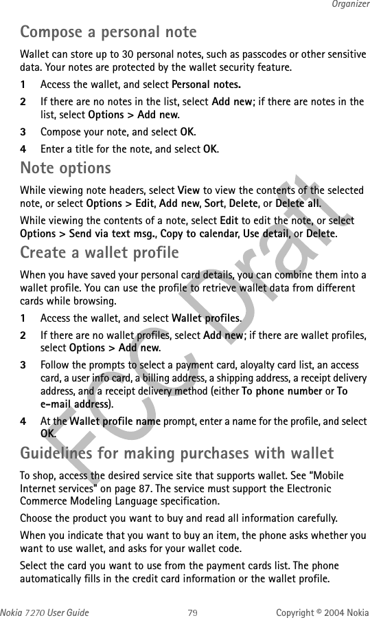 Nokia   User Guide Copyright © 2004 NokiaOrganizerCompose a personal noteWallet can store up to 30 personal notes, such as passcodes or other sensitive data. Your notes are protected by the wallet security feature.1Access the wallet, and select Personal notes.2If there are no notes in the list, select Add new; if there are notes in the list, select Options &gt; Add new.3Compose your note, and select OK.4Enter a title for the note, and select OK. Note optionsWhile viewing note headers, select View to view the contents of the selected note, or select Options &gt; Edit, Add new, Sort, Delete, or Delete all.While viewing the contents of a note, select Edit to edit the note, or select Options &gt; Send via text msg., Copy to calendar, Use detail, or Delete.Create a wallet profileWhen you have saved your personal card details, you can combine them into a wallet profile. You can use the profile to retrieve wallet data from different cards while browsing.1Access the wallet, and select Wallet profiles.2If there are no wallet profiles, select Add new; if there are wallet profiles, select Options &gt; Add new.3Follow the prompts to select a payment card, aloyalty card list, an access card, a user info card, a billing address, a shipping address, a receipt delivery address, and a receipt delivery method (either To phone number or To e-mail address).4At the Wallet profile name prompt, enter a name for the profile, and select OK.Guidelines for making purchases with walletTo shop, access the desired service site that supports wallet. See “Mobile Internet services” on page 87. The service must support the Electronic Commerce Modeling Language specification.Choose the product you want to buy and read all information carefully.When you indicate that you want to buy an item, the phone asks whether you want to use wallet, and asks for your wallet code.Select the card you want to use from the payment cards list. The phone automatically fills in the credit card information or the wallet profile.