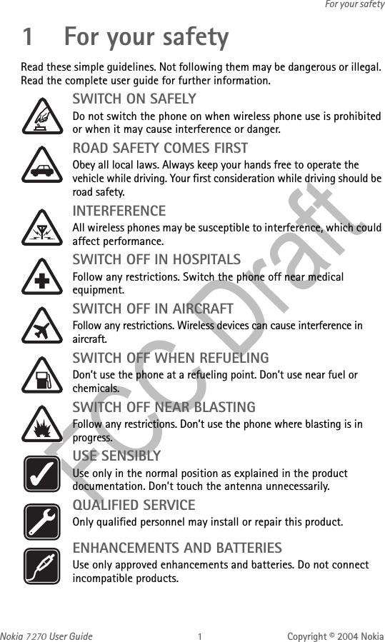 Nokia   User Guide Copyright © 2004 NokiaFor your safety1 For your safetyRead these simple guidelines. Not following them may be dangerous or illegal. Read the complete user guide for further information.SWITCH ON SAFELYDo not switch the phone on when wireless phone use is prohibited or when it may cause interference or danger.ROAD SAFETY COMES FIRSTObey all local laws. Always keep your hands free to operate the vehicle while driving. Your first consideration while driving should be road safety.INTERFERENCEAll wireless phones may be susceptible to interference, which could affect performance.SWITCH OFF IN HOSPITALSFollow any restrictions. Switch the phone off near medical equipment.SWITCH OFF IN AIRCRAFTFollow any restrictions. Wireless devices can cause interference in aircraft.SWITCH OFF WHEN REFUELINGDon’t use the phone at a refueling point. Don’t use near fuel or chemicals.SWITCH OFF NEAR BLASTINGFollow any restrictions. Don’t use the phone where blasting is in progress.USE SENSIBLYUse only in the normal position as explained in the product documentation. Don’t touch the antenna unnecessarily.QUALIFIED SERVICEOnly qualified personnel may install or repair this product.ENHANCEMENTS AND BATTERIES Use only approved enhancements and batteries. Do not connect incompatible products.