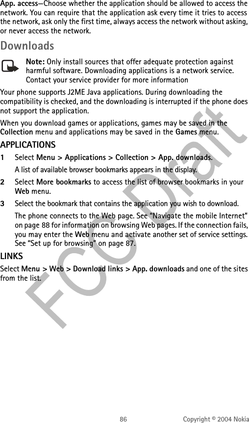 86 Copyright © 2004 NokiaApp. access—Choose whether the application should be allowed to access the network. You can require that the application ask every time it tries to access the network, ask only the first time, always access the network without asking, or never access the network.DownloadsNote: Only install sources that offer adequate protection against harmful software. Downloading applications is a network service. Contact your service provider for more informationYour phone supports J2ME Java applications. During downloading the compatibility is checked, and the downloading is interrupted if the phone does not support the application.When you download games or applications, games may be saved in the Collection menu and applications may be saved in the Games menu.APPLICATIONS1Select Menu &gt; Applications &gt; Collection &gt; App. downloads.A list of available browser bookmarks appears in the display.2Select More bookmarks to access the list of browser bookmarks in your Web menu.3Select the bookmark that contains the application you wish to download.The phone connects to the Web page. See “Navigate the mobile Internet” on page 88 for information on browsing Web pages. If the connection fails, you may enter the Web menu and activate another set of service settings. See “Set up for browsing” on page 87.LINKSSelect Menu &gt; Web &gt; Download links &gt; App. downloads and one of the sites from the list.