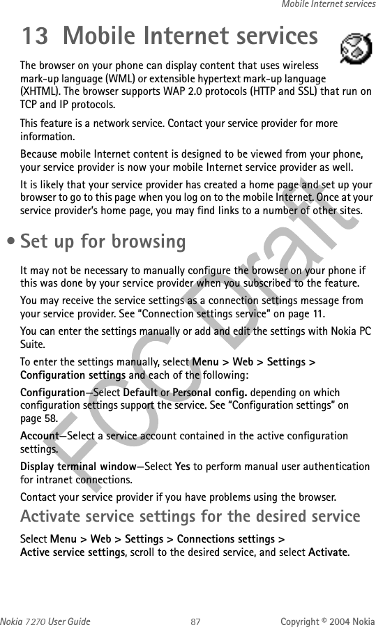 Nokia   User Guide Copyright © 2004 NokiaMobile Internet services13 Mobile Internet servicesThe browser on your phone can display content that uses wireless mark-up language (WML) or extensible hypertext mark-up language (XHTML). The browser supports WAP 2.0 protocols (HTTP and SSL) that run on TCP and IP protocols.This feature is a network service. Contact your service provider for more information.Because mobile Internet content is designed to be viewed from your phone, your service provider is now your mobile Internet service provider as well.It is likely that your service provider has created a home page and set up your browser to go to this page when you log on to the mobile Internet. Once at your service provider’s home page, you may find links to a number of other sites. • Set up for browsingIt may not be necessary to manually configure the browser on your phone if this was done by your service provider when you subscribed to the feature. You may receive the service settings as a connection settings message from your service provider. See “Connection settings service” on page 11.You can enter the settings manually or add and edit the settings with Nokia PC Suite.To enter the settings manually, select Menu &gt; Web &gt; Settings &gt; Configuration settings and each of the following:Configuration—Select Default or Personal config. depending on which configuration settings support the service. See “Configuration settings” on page 58.Account—Select a service account contained in the active configuration settings.Display terminal window—Select Yes to perform manual user authentication for intranet connections.Contact your service provider if you have problems using the browser.Activate service settings for the desired serviceSelect Menu &gt; Web &gt; Settings &gt; Connections settings &gt; Active service settings, scroll to the desired service, and select Activate.