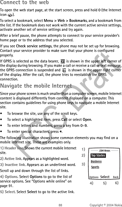 88 Copyright © 2004 NokiaConnect to the webTo open the web start page, at the start screen, press and hold 0 (the Internet icon ). To select a bookmark, select Menu &gt; Web &gt; Bookmarks, and a bookmark from the list. If the bookmark does not work with the current active service settings, activate another set of service settings and try again.After a brief pause, the phone attempts to connect to your service provider’s home page or to the address that you selected.If you see Check service settings, the phone may not be set up for browsing. Contact your service provider to make sure that your phone is configured properly.If GPRS is selected as the data bearer,   is shown in the upper left corner of the display during browsing. If you make a call or receive a call or text message, the GPRS connection is suspended and   is shown in the upper right corner of the display. After the call, the phone tries to reestablish the GPRS connection.Navigate the mobile InternetSince your phone screen is much smaller than a computer screen, mobile Internet content is displayed differently from content displayed on a computer. This section contains guidelines for using phone keys to navigate a mobile Internet site.• To browse the site, use any of the scroll keys.• To select a highlighted item, press Call or select Open.• To enter letters and numbers, press a key from 0–9.• To enter special characters, press *.The following illustration shows some common elements you may find on a mobile Internet site. These are examples only. 1) Header line. Shows the current mobile Internet site.2) Active link. Appears as a highlighted word.3) Inactive link. Appears as an underlined word.Scroll up and down through the list of links.4) Options. Select Options to go to the list of service options. See “Options while online” on page 91.5) Select. Select Select to go to the active link.1)2)3)4) 5) 6)