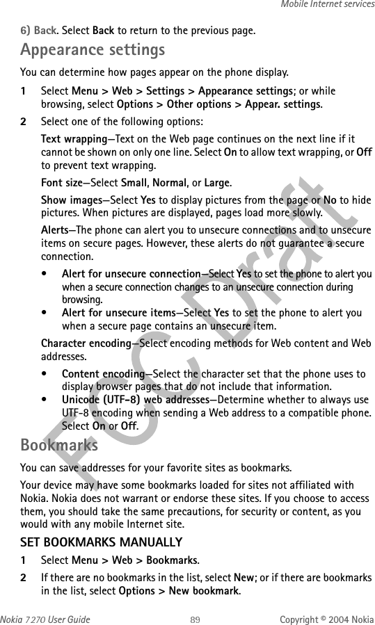 Nokia   User Guide Copyright © 2004 NokiaMobile Internet services6) Back. Select Back to return to the previous page.Appearance settingsYou can determine how pages appear on the phone display.1Select Menu &gt; Web &gt; Settings &gt; Appearance settings; or while browsing, select Options &gt; Other options &gt; Appear. settings.2Select one of the following options:Text wrapping—Text on the Web page continues on the next line if it cannot be shown on only one line. Select On to allow text wrapping, or Off to prevent text wrapping.Font size—Select Small, Normal, or Large.Show images—Select Yes to display pictures from the page or No to hide pictures. When pictures are displayed, pages load more slowly.Alerts—The phone can alert you to unsecure connections and to unsecure items on secure pages. However, these alerts do not guarantee a secure connection.•Alert for unsecure connection—Select Yes to set the phone to alert you when a secure connection changes to an unsecure connection during browsing.•Alert for unsecure items—Select Yes to set the phone to alert you when a secure page contains an unsecure item.Character encoding—Select encoding methods for Web content and Web addresses.•Content encoding—Select the character set that the phone uses to display browser pages that do not include that information.•Unicode (UTF-8) web addresses—Determine whether to always use UTF-8 encoding when sending a Web address to a compatible phone. Select On or Off.BookmarksYou can save addresses for your favorite sites as bookmarks. Your device may have some bookmarks loaded for sites not affiliated with Nokia. Nokia does not warrant or endorse these sites. If you choose to access them, you should take the same precautions, for security or content, as you would with any mobile Internet site.SET BOOKMARKS MANUALLY1Select Menu &gt; Web &gt; Bookmarks. 2If there are no bookmarks in the list, select New; or if there are bookmarks in the list, select Options &gt; New bookmark.