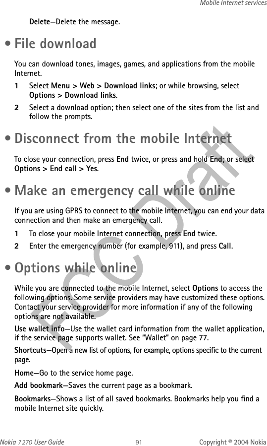 Nokia   User Guide Copyright © 2004 NokiaMobile Internet servicesDelete—Delete the message. • File downloadYou can download tones, images, games, and applications from the mobile Internet.1Select Menu &gt; Web &gt; Download links; or while browsing, select Options &gt; Download links.2Select a download option; then select one of the sites from the list and follow the prompts. • Disconnect from the mobile InternetTo close your connection, press End twice, or press and hold End; or select Options &gt; End call &gt; Yes. • Make an emergency call while onlineIf you are using GPRS to connect to the mobile Internet, you can end your data connection and then make an emergency call. 1To close your mobile Internet connection, press End twice.2Enter the emergency number (for example, 911), and press Call. • Options while onlineWhile you are connected to the mobile Internet, select Options to access the following options. Some service providers may have customized these options. Contact your service provider for more information if any of the following options are not available.Use wallet info—Use the wallet card information from the wallet application, if the service page supports wallet. See “Wallet” on page 77.Shortcuts—Open a new list of options, for example, options specific to the current page.Home—Go to the service home page.Add bookmark—Saves the current page as a bookmark.Bookmarks—Shows a list of all saved bookmarks. Bookmarks help you find a mobile Internet site quickly. 