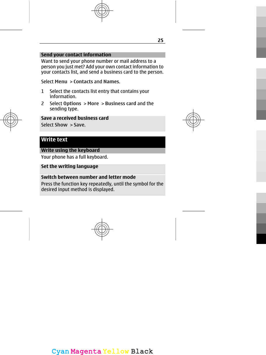 Send your contact informationWant to send your phone number or mail address to aperson you just met? Add your own contact information toyour contacts list, and send a business card to the person.Select Menu &gt; Contacts and Names.1 Select the contacts list entry that contains yourinformation.2 Select Options &gt; More &gt; Business card and thesending type.Save a received business cardSelect Show &gt; Save.Write textWrite using the keyboardYour phone has a full keyboard.Set the writing languageSwitch between number and letter modePress the function key repeatedly, until the symbol for thedesired input method is displayed.25CyanCyanMagentaMagentaYellowYellowBlackBlack