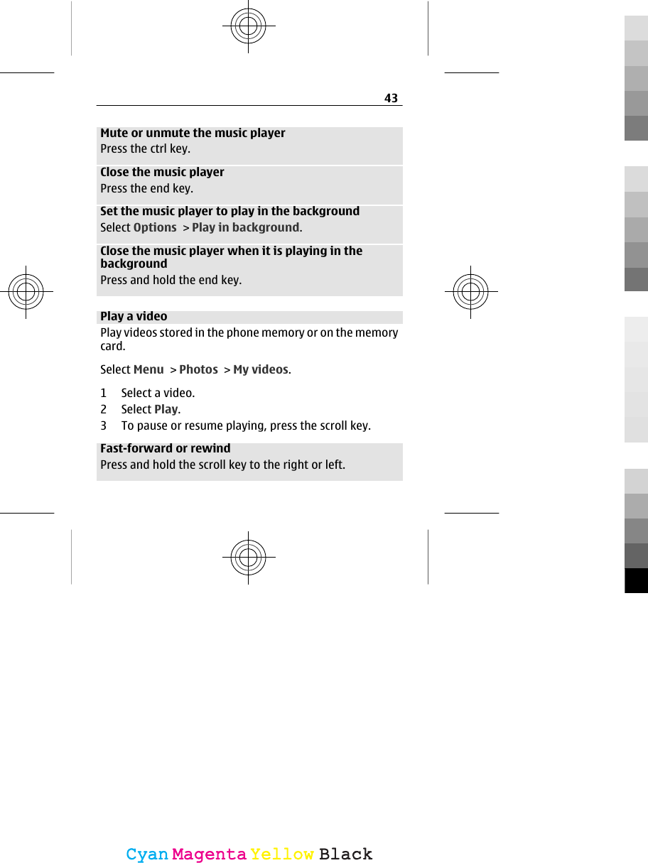 Mute or unmute the music playerPress the ctrl key.Close the music playerPress the end key.Set the music player to play in the backgroundSelect Options &gt; Play in background.Close the music player when it is playing in thebackgroundPress and hold the end key.Play a videoPlay videos stored in the phone memory or on the memorycard.Select Menu &gt; Photos &gt; My videos.1 Select a video.2 Select Play.3 To pause or resume playing, press the scroll key.Fast-forward or rewindPress and hold the scroll key to the right or left.43CyanCyanMagentaMagentaYellowYellowBlackBlack