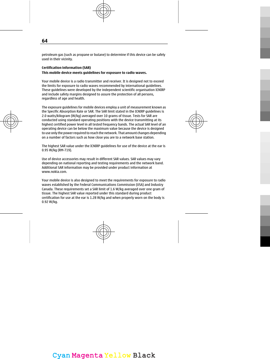 petroleum gas (such as propane or butane) to determine if this device can be safelyused in their vicinity.Certification information (SAR)This mobile device meets guidelines for exposure to radio waves.Your mobile device is a radio transmitter and receiver. It is designed not to exceedthe limits for exposure to radio waves recommended by international guidelines.These guidelines were developed by the independent scientific organisation ICNIRPand include safety margins designed to assure the protection of all persons,regardless of age and health.The exposure guidelines for mobile devices employ a unit of measurement known asthe Specific Absorption Rate or SAR. The SAR limit stated in the ICNIRP guidelines is2.0 watts/kilogram (W/kg) averaged over 10 grams of tissue. Tests for SAR areconducted using standard operating positions with the device transmitting at itshighest certified power level in all tested frequency bands. The actual SAR level of anoperating device can be below the maximum value because the device is designedto use only the power required to reach the network. That amount changes dependingon a number of factors such as how close you are to a network base station.The highest SAR value under the ICNIRP guidelines for use of the device at the ear is0.95 W/kg (RM-719).Use of device accessories may result in different SAR values. SAR values may varydepending on national reporting and testing requirements and the network band.Additional SAR information may be provided under product information atwww.nokia.com.Your mobile device is also designed to meet the requirements for exposure to radiowaves established by the Federal Communications Commission (USA) and IndustryCanada. These requirements set a SAR limit of 1.6 W/kg averaged over one gram oftissue. The highest SAR value reported under this standard during productcertification for use at the ear is 1.28 W/kg and when properly worn on the body is0.92 W/kg.64CyanCyanMagentaMagentaYellowYellowBlackBlack