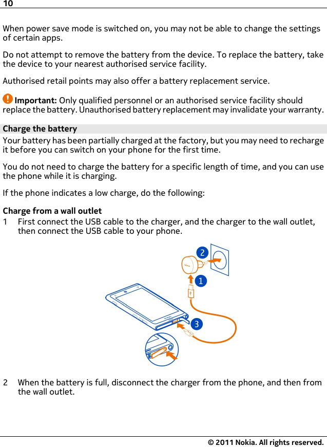 When power save mode is switched on, you may not be able to change the settingsof certain apps.Do not attempt to remove the battery from the device. To replace the battery, takethe device to your nearest authorised service facility.Authorised retail points may also offer a battery replacement service.Important: Only qualified personnel or an authorised service facility shouldreplace the battery. Unauthorised battery replacement may invalidate your warranty.Charge the batteryYour battery has been partially charged at the factory, but you may need to rechargeit before you can switch on your phone for the first time.You do not need to charge the battery for a specific length of time, and you can usethe phone while it is charging.If the phone indicates a low charge, do the following:Charge from a wall outlet1 First connect the USB cable to the charger, and the charger to the wall outlet,then connect the USB cable to your phone.2 When the battery is full, disconnect the charger from the phone, and then fromthe wall outlet.10© 2011 Nokia. All rights reserved.
