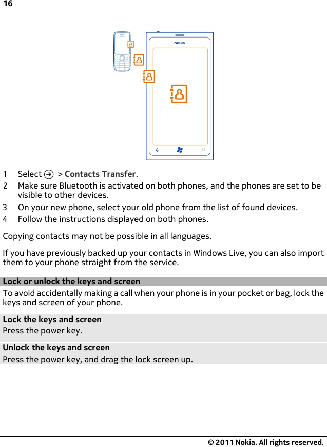 1Select  &gt; Contacts Transfer.2 Make sure Bluetooth is activated on both phones, and the phones are set to bevisible to other devices.3 On your new phone, select your old phone from the list of found devices.4 Follow the instructions displayed on both phones.Copying contacts may not be possible in all languages.If you have previously backed up your contacts in Windows Live, you can also importthem to your phone straight from the service.Lock or unlock the keys and screenTo avoid accidentally making a call when your phone is in your pocket or bag, lock thekeys and screen of your phone.Lock the keys and screenPress the power key.Unlock the keys and screenPress the power key, and drag the lock screen up.16© 2011 Nokia. All rights reserved.