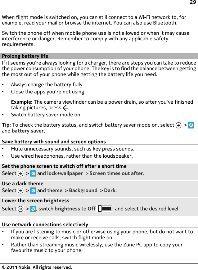 When flight mode is switched on, you can still connect to a Wi-Fi network to, forexample, read your mail or browse the internet. You can also use Bluetooth.Switch the phone off when mobile phone use is not allowed or when it may causeinterference or danger. Remember to comply with any applicable safetyrequirements.Prolong battery lifeIf it seems you&apos;re always looking for a charger, there are steps you can take to reducethe power consumption of your phone. The key is to find the balance between gettingthe most out of your phone while getting the battery life you need.•Always charge the battery fully.•Close the apps you&apos;re not using.Example: The camera viewfinder can be a power drain, so after you&apos;ve finishedtaking pictures, press  .•Switch battery saver mode on.Tip: To check the battery status, and switch battery saver mode on, select   &gt; and battery saver.Save battery with sound and screen options•Mute unnecessary sounds, such as key press sounds.•Use wired headphones, rather than the loudspeaker.Set the phone screen to switch off after a short timeSelect   &gt;   and lock+wallpaper &gt; Screen times out after.Use a dark themeSelect   &gt;   and theme &gt; Background &gt; Dark.Lower the screen brightnessSelect   &gt;  , switch brightness to Off , and select the desired level.Use network connections selectively•If you are listening to music or otherwise using your phone, but do not want tomake or receive calls, switch flight mode on.•Rather than streaming music wirelessly, use the Zune PC app to copy yourfavourite music to your phone.29© 2011 Nokia. All rights reserved.