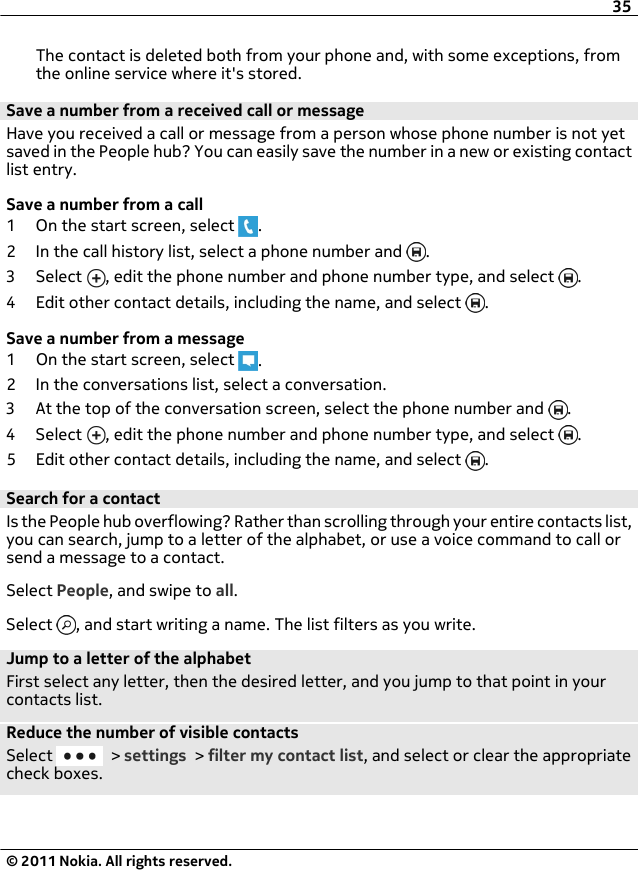 The contact is deleted both from your phone and, with some exceptions, fromthe online service where it&apos;s stored.Save a number from a received call or messageHave you received a call or message from a person whose phone number is not yetsaved in the People hub? You can easily save the number in a new or existing contactlist entry.Save a number from a call1 On the start screen, select  .2 In the call history list, select a phone number and  .3 Select  , edit the phone number and phone number type, and select  .4 Edit other contact details, including the name, and select  .Save a number from a message1 On the start screen, select  .2 In the conversations list, select a conversation.3 At the top of the conversation screen, select the phone number and  .4 Select  , edit the phone number and phone number type, and select  .5 Edit other contact details, including the name, and select  .Search for a contactIs the People hub overflowing? Rather than scrolling through your entire contacts list,you can search, jump to a letter of the alphabet, or use a voice command to call orsend a message to a contact.Select People, and swipe to all.Select  , and start writing a name. The list filters as you write.Jump to a letter of the alphabetFirst select any letter, then the desired letter, and you jump to that point in yourcontacts list.Reduce the number of visible contactsSelect   &gt; settings &gt; filter my contact list, and select or clear the appropriatecheck boxes.35© 2011 Nokia. All rights reserved.