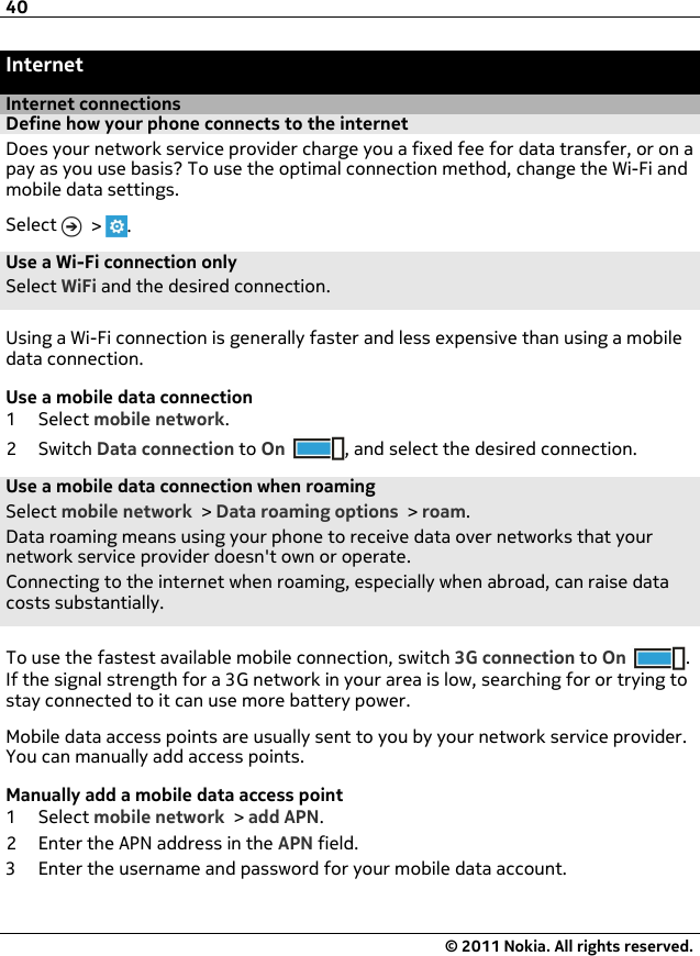 InternetInternet connectionsDefine how your phone connects to the internetDoes your network service provider charge you a fixed fee for data transfer, or on apay as you use basis? To use the optimal connection method, change the Wi-Fi andmobile data settings.Select   &gt;  .Use a Wi-Fi connection onlySelect WiFi and the desired connection.Using a Wi-Fi connection is generally faster and less expensive than using a mobiledata connection.Use a mobile data connection1Select mobile network.2Switch Data connection to On , and select the desired connection.Use a mobile data connection when roamingSelect mobile network &gt; Data roaming options &gt; roam.Data roaming means using your phone to receive data over networks that yournetwork service provider doesn&apos;t own or operate.Connecting to the internet when roaming, especially when abroad, can raise datacosts substantially.To use the fastest available mobile connection, switch 3G connection to On .If the signal strength for a 3G network in your area is low, searching for or trying tostay connected to it can use more battery power.Mobile data access points are usually sent to you by your network service provider.You can manually add access points.Manually add a mobile data access point1Select mobile network &gt; add APN.2 Enter the APN address in the APN field.3 Enter the username and password for your mobile data account.40© 2011 Nokia. All rights reserved.