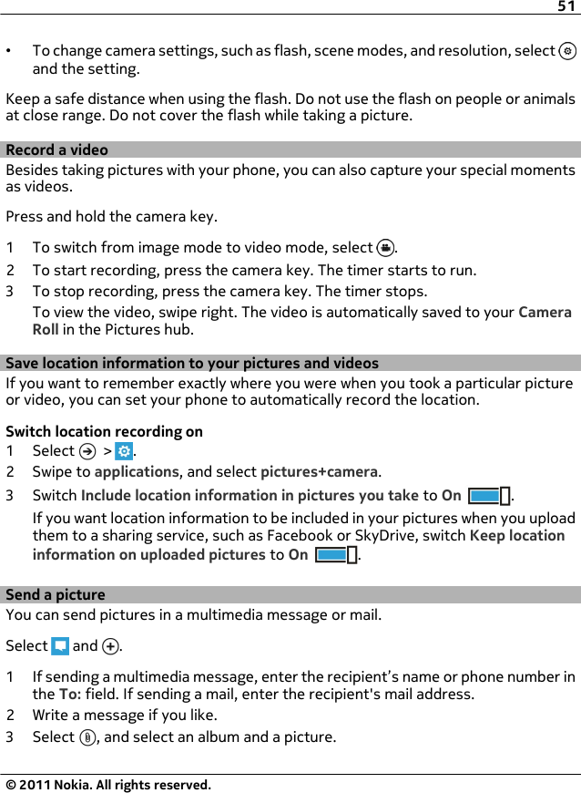 •To change camera settings, such as flash, scene modes, and resolution, select and the setting.Keep a safe distance when using the flash. Do not use the flash on people or animalsat close range. Do not cover the flash while taking a picture.Record a videoBesides taking pictures with your phone, you can also capture your special momentsas videos.Press and hold the camera key.1 To switch from image mode to video mode, select  .2 To start recording, press the camera key. The timer starts to run.3 To stop recording, press the camera key. The timer stops.To view the video, swipe right. The video is automatically saved to your CameraRoll in the Pictures hub.Save location information to your pictures and videosIf you want to remember exactly where you were when you took a particular pictureor video, you can set your phone to automatically record the location.Switch location recording on1 Select   &gt;  .2Swipe to applications, and select pictures+camera.3Switch Include location information in pictures you take to On .If you want location information to be included in your pictures when you uploadthem to a sharing service, such as Facebook or SkyDrive, switch Keep locationinformation on uploaded pictures to On .Send a pictureYou can send pictures in a multimedia message or mail.Select   and  .1 If sending a multimedia message, enter the recipient’s name or phone number inthe To: field. If sending a mail, enter the recipient&apos;s mail address.2 Write a message if you like.3 Select  , and select an album and a picture.51© 2011 Nokia. All rights reserved.