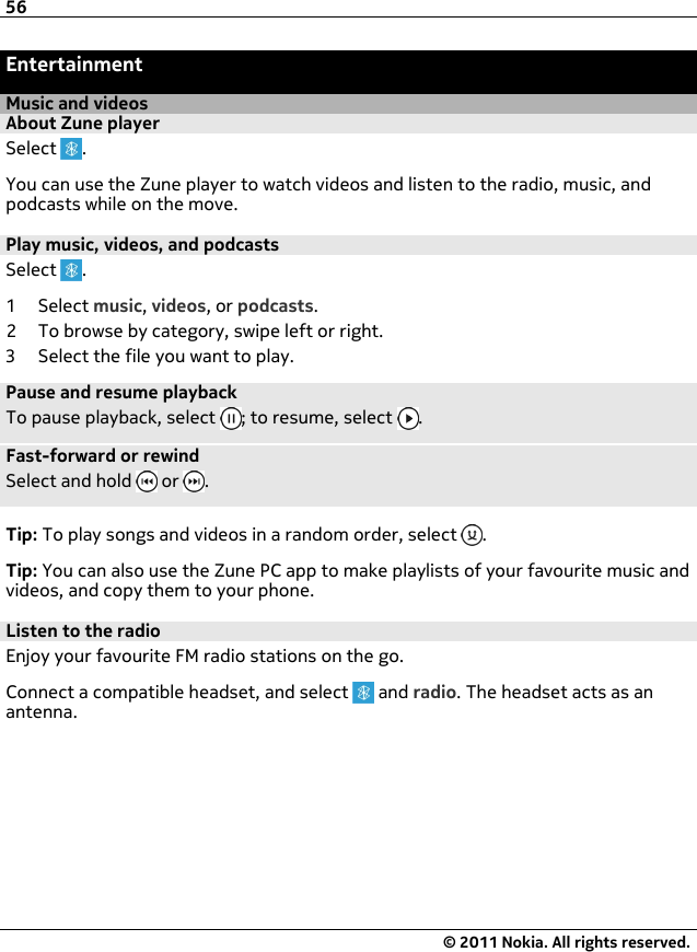 EntertainmentMusic and videosAbout Zune playerSelect  .You can use the Zune player to watch videos and listen to the radio, music, andpodcasts while on the move.Play music, videos, and podcastsSelect  .1Select music, videos, or podcasts.2 To browse by category, swipe left or right.3 Select the file you want to play.Pause and resume playbackTo pause playback, select  ; to resume, select  .Fast-forward or rewindSelect and hold   or  .Tip: To play songs and videos in a random order, select  .Tip: You can also use the Zune PC app to make playlists of your favourite music andvideos, and copy them to your phone.Listen to the radioEnjoy your favourite FM radio stations on the go.Connect a compatible headset, and select   and radio. The headset acts as anantenna.56© 2011 Nokia. All rights reserved.