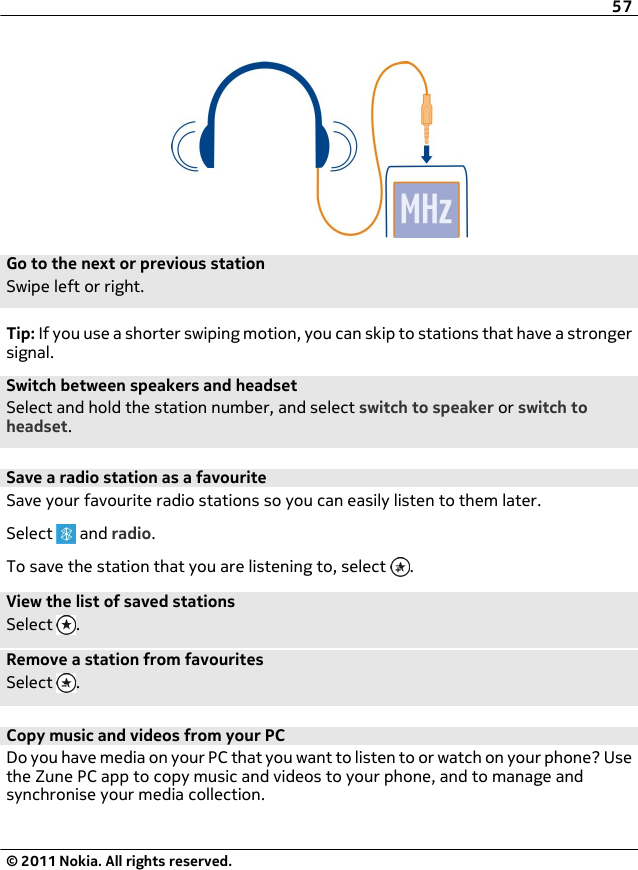 Go to the next or previous stationSwipe left or right.Tip: If you use a shorter swiping motion, you can skip to stations that have a strongersignal.Switch between speakers and headsetSelect and hold the station number, and select switch to speaker or switch toheadset.Save a radio station as a favouriteSave your favourite radio stations so you can easily listen to them later.Select   and radio.To save the station that you are listening to, select  .View the list of saved stationsSelect  .Remove a station from favouritesSelect  .Copy music and videos from your PCDo you have media on your PC that you want to listen to or watch on your phone? Usethe Zune PC app to copy music and videos to your phone, and to manage andsynchronise your media collection.57© 2011 Nokia. All rights reserved.