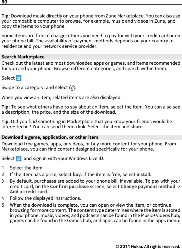 Tip: Download music directly on your phone from Zune Marketplace. You can also useyour compatible computer to browse, for example, music and videos in Zune, andcopy the items to your phone.Some items are free of charge; others you need to pay for with your credit card or onyour phone bill. The availability of payment methods depends on your country ofresidence and your network service provider.Search MarketplaceCheck out the latest and most downloaded apps or games, and items recommendedfor you and your phone. Browse different categories, and search within them.Select  .Swipe to a category, and select  .When you view an item, related items are also displayed.Tip: To see what others have to say about an item, select the item. You can also seea description, the price, and the size of the download.Tip: Did you find something in Marketplace that you know your friends would beinterested in? You can send them a link. Select the item and share.Download a game, application, or other itemDownload free games, apps, or videos, or buy more content for your phone. FromMarketplace, you can find content designed specifically for your phone.Select  , and sign in with your Windows Live ID.1 Select the item.2 If the item has a price, select buy. If the item is free, select install.3 By default, purchases are added to your phone bill, if available. To pay with yourcredit card, on the Confirm purchase screen, select Change payment method &gt;Add a credit card.4 Follow the displayed instructions.5 When the download is complete, you can open or view the item, or continuebrowsing for more content. The content type determines where the item is storedin your phone: music, videos, and podcasts can be found in the Music+Videos hub,games can be found in the Games hub, and apps can be found in the apps menu.60© 2011 Nokia. All rights reserved.