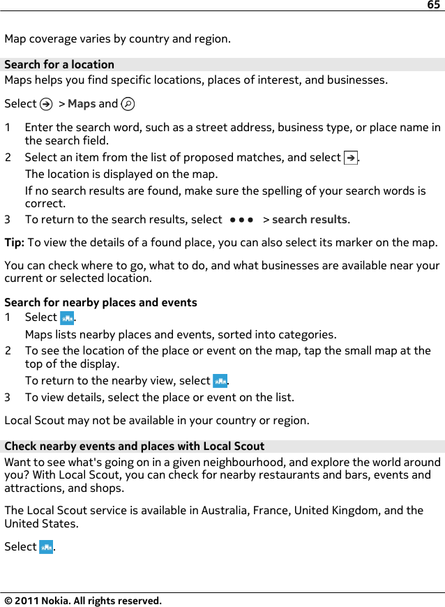 Map coverage varies by country and region.Search for a locationMaps helps you find specific locations, places of interest, and businesses.Select   &gt; Maps and 1 Enter the search word, such as a street address, business type, or place name inthe search field.2 Select an item from the list of proposed matches, and select  .The location is displayed on the map.If no search results are found, make sure the spelling of your search words iscorrect.3 To return to the search results, select   &gt; search results.Tip: To view the details of a found place, you can also select its marker on the map.You can check where to go, what to do, and what businesses are available near yourcurrent or selected location.Search for nearby places and events1 Select  .Maps lists nearby places and events, sorted into categories.2 To see the location of the place or event on the map, tap the small map at thetop of the display.To return to the nearby view, select  .3 To view details, select the place or event on the list.Local Scout may not be available in your country or region.Check nearby events and places with Local ScoutWant to see what&apos;s going on in a given neighbourhood, and explore the world aroundyou? With Local Scout, you can check for nearby restaurants and bars, events andattractions, and shops.The Local Scout service is available in Australia, France, United Kingdom, and theUnited States.Select  .65© 2011 Nokia. All rights reserved.
