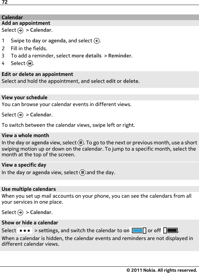 CalendarAdd an appointmentSelect   &gt; Calendar.1Swipe to day or agenda, and select  .2 Fill in the fields.3 To add a reminder, select more details &gt; Reminder.4Select .Edit or delete an appointmentSelect and hold the appointment, and select edit or delete.View your scheduleYou can browse your calendar events in different views.Select   &gt; Calendar.To switch between the calendar views, swipe left or right.View a whole monthIn the day or agenda view, select  . To go to the next or previous month, use a shortswiping motion up or down on the calendar. To jump to a specific month, select themonth at the top of the screen.View a specific dayIn the day or agenda view, select   and the day.Use multiple calendarsWhen you set up mail accounts on your phone, you can see the calendars from allyour services in one place.Select   &gt; Calendar.Show or hide a calendarSelect   &gt; settings, and switch the calendar to on  or off .When a calendar is hidden, the calendar events and reminders are not displayed indifferent calendar views.72© 2011 Nokia. All rights reserved.