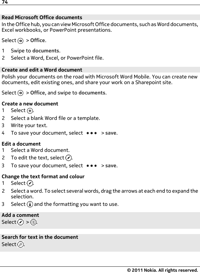 Read Microsoft Office documentsIn the Office hub, you can view Microsoft Office documents, such as Word documents,Excel workbooks, or PowerPoint presentations.Select   &gt; Office.1Swipe to documents.2 Select a Word, Excel, or PowerPoint file.Create and edit a Word documentPolish your documents on the road with Microsoft Word Mobile. You can create newdocuments, edit existing ones, and share your work on a Sharepoint site.Select   &gt; Office, and swipe to documents.Create a new document1Select .2 Select a blank Word file or a template.3 Write your text.4 To save your document, select   &gt; save.Edit a document1Select a Word document.2 To edit the text, select  .3 To save your document, select   &gt; save.Change the text format and colour1Select .2 Select a word. To select several words, drag the arrows at each end to expand theselection.3Select  and the formatting you want to use.Add a commentSelect   &gt;  .Search for text in the documentSelect  .74© 2011 Nokia. All rights reserved.