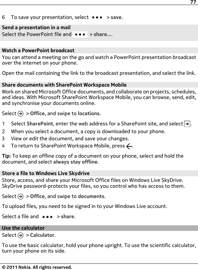 6 To save your presentation, select   &gt; save.Send a presentation in a mailSelect the PowerPoint file and   &gt; share....Watch a PowerPoint broadcastYou can attend a meeting on the go and watch a PowerPoint presentation broadcastover the internet on your phone.Open the mail containing the link to the broadcast presentation, and select the link.Share documents with SharePoint Workspace MobileWork on shared Microsoft Office documents, and collaborate on projects, schedules,and ideas. With Microsoft SharePoint Workspace Mobile, you can browse, send, edit,and synchronise your documents online.Select   &gt; Office, and swipe to locations.1 Select SharePoint, enter the web address for a SharePoint site, and select  .2 When you select a document, a copy is downloaded to your phone.3 View or edit the document, and save your changes.4 To return to SharePoint Workspace Mobile, press  .Tip: To keep an offline copy of a document on your phone, select and hold thedocument, and select always stay offline.Store a file to Windows Live SkydriveStore, access, and share your Microsoft Office files on Windows Live SkyDrive.SkyDrive password-protects your files, so you control who has access to them.Select   &gt; Office, and swipe to documents.To upload files, you need to be signed in to your Windows Live account.Select a file and   &gt; share.Use the calculatorSelect   &gt; Calculator.To use the basic calculator, hold your phone upright. To use the scientific calculator,turn your phone on its side.77© 2011 Nokia. All rights reserved.