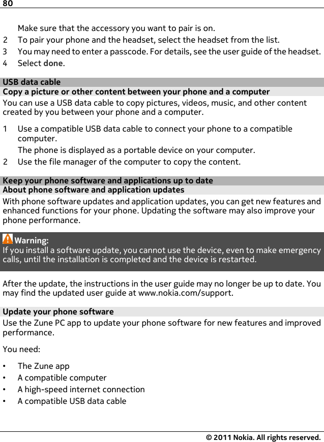 Make sure that the accessory you want to pair is on.2 To pair your phone and the headset, select the headset from the list.3 You may need to enter a passcode. For details, see the user guide of the headset.4Select done.USB data cableCopy a picture or other content between your phone and a computerYou can use a USB data cable to copy pictures, videos, music, and other contentcreated by you between your phone and a computer.1 Use a compatible USB data cable to connect your phone to a compatiblecomputer.The phone is displayed as a portable device on your computer.2 Use the file manager of the computer to copy the content.Keep your phone software and applications up to dateAbout phone software and application updates With phone software updates and application updates, you can get new features andenhanced functions for your phone. Updating the software may also improve yourphone performance.Warning:If you install a software update, you cannot use the device, even to make emergencycalls, until the installation is completed and the device is restarted.After the update, the instructions in the user guide may no longer be up to date. Youmay find the updated user guide at www.nokia.com/support.Update your phone softwareUse the Zune PC app to update your phone software for new features and improvedperformance.You need:•The Zune app•A compatible computer•A high-speed internet connection•A compatible USB data cable80© 2011 Nokia. All rights reserved.