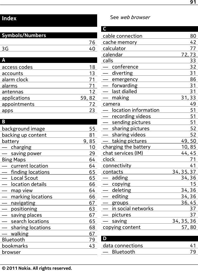 IndexSymbols/Numbers763G 40Aaccess codes 18accounts 13alarm clock 71alarms 71antennas 12applications 59, 82appointments 72apps 23Bbackground image 55backing up content 81battery 9, 85—  charging 10—  saving power 29Bing Maps 64—  current location 64—  finding locations 65—  Local Scout 65—  location details 66—  map view 64—  marking locations 66—  navigating 67—  positioning 63—  saving places 67—  search locations 65—  sharing locations 68—  walking 67Bluetooth 79bookmarks 43browserSee web browserCcable connection 80cache memory 42calculator 77calendar 72, 73calls 33—  conference 32—  diverting 31—  emergency 86—  forwarding 31—  last dialled 31—  making 31, 33camera 49—  location information 51—  recording videos 51—  sending pictures 51—  sharing pictures 52—  sharing videos 52—  taking pictures 49, 50charging the battery 10, 85chat services (IM) 44, 45clock 71connectivity 41contacts 34, 35, 37—  adding 34, 36—  copying 15—  deleting 34, 36—  editing 34, 36—  groups 36, 45—  in social networks 37—  pictures 37—  saving 34, 35, 36copying content 57, 80Ddata connections 41—  Bluetooth 7991© 2011 Nokia. All rights reserved.