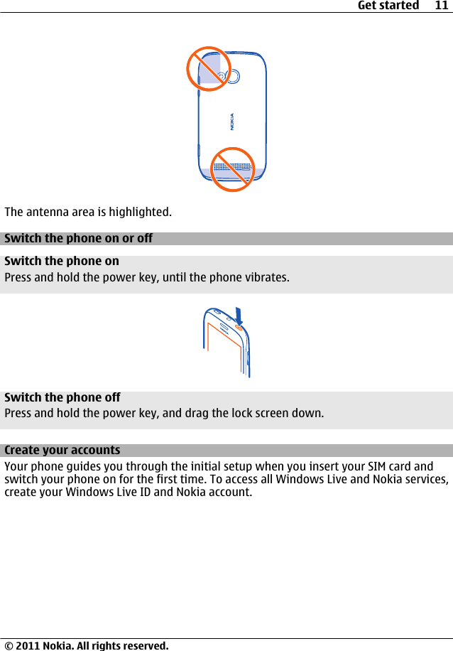 The antenna area is highlighted.Switch the phone on or offSwitch the phone onPress and hold the power key, until the phone vibrates.Switch the phone offPress and hold the power key, and drag the lock screen down.Create your accountsYour phone guides you through the initial setup when you insert your SIM card andswitch your phone on for the first time. To access all Windows Live and Nokia services,create your Windows Live ID and Nokia account.Get started 11© 2011 Nokia. All rights reserved.