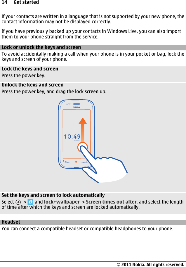 If your contacts are written in a language that is not supported by your new phone, thecontact information may not be displayed correctly.If you have previously backed up your contacts in Windows Live, you can also importthem to your phone straight from the service.Lock or unlock the keys and screenTo avoid accidentally making a call when your phone is in your pocket or bag, lock thekeys and screen of your phone.Lock the keys and screenPress the power key.Unlock the keys and screenPress the power key, and drag the lock screen up.Set the keys and screen to lock automaticallySelect   &gt;   and lock+wallpaper &gt; Screen times out after, and select the lengthof time after which the keys and screen are locked automatically.HeadsetYou can connect a compatible headset or compatible headphones to your phone.14 Get started© 2011 Nokia. All rights reserved.