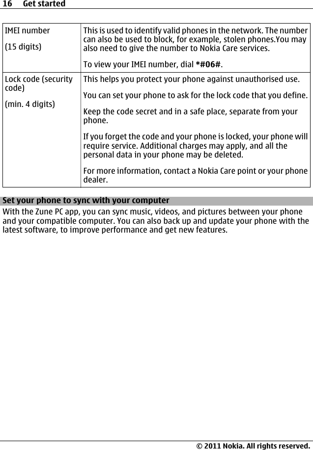 IMEI number(15 digits)This is used to identify valid phones in the network. The numbercan also be used to block, for example, stolen phones.You mayalso need to give the number to Nokia Care services.To view your IMEI number, dial *#06#.Lock code (securitycode)(min. 4 digits)This helps you protect your phone against unauthorised use.You can set your phone to ask for the lock code that you define.Keep the code secret and in a safe place, separate from yourphone.If you forget the code and your phone is locked, your phone willrequire service. Additional charges may apply, and all thepersonal data in your phone may be deleted.For more information, contact a Nokia Care point or your phonedealer.Set your phone to sync with your computerWith the Zune PC app, you can sync music, videos, and pictures between your phoneand your compatible computer. You can also back up and update your phone with thelatest software, to improve performance and get new features.16 Get started© 2011 Nokia. All rights reserved.