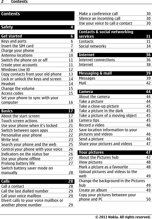ContentsSafety 4Get started 6Keys and parts 6Insert the SIM card 7Charge your phone 8Antenna locations 10Switch the phone on or off 11Create your accounts 11Windows Live ID 12Copy contacts from your old phone 13Lock or unlock the keys and screen 14Headset 14Change the volume 15Access codes 15Set your phone to sync with yourcomputer 16Basics 17About the start screen 17Touch screen actions 18Use your phone when it&apos;s locked 21Switch between open apps 22Personalise your phone 22Write text 23Search your phone and the web 25Control your phone with your voice 26Indicators on the status bar 26Use your phone offline 27Prolong battery life 27Switch battery saver mode onmanually 28Calls 28Call a contact 28Call the last dialled number 29Call your voice mailbox 29Divert calls to your voice mailbox oranother phone number 29Make a conference call 30Silence an incoming call 30Use your voice to call a contact 30Contacts &amp; social networkingservices 31Contacts 31Social networks 34Internet 36Internet connections 36Internet 38Messaging &amp; mail 39Messages 39Mail 42Camera 44About the camera 44Take a picture 44Take a close-up picture 45Take a picture in the dark 45Take a picture of a moving object 45Camera tips 45Record a video 46Save location information to yourpictures and videos 46Send a picture 46Share your pictures and videos 47Your pictures 47About the Pictures hub 47View pictures 48Mark a picture as a favourite 48Upload pictures and videos to theweb 49Change the background in the Pictureshub 49Create an album 49Copy your pictures between yourphone and PC 502Contents© 2011 Nokia. All rights reserved.