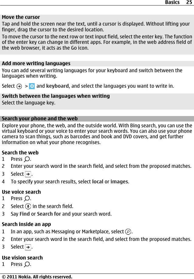 Move the cursorTap and hold the screen near the text, until a cursor is displayed. Without lifting yourfinger, drag the cursor to the desired location.To move the cursor to the next row or text input field, select the enter key. The functionof the enter key can change in different apps. For example, in the web address field ofthe web browser, it acts as the Go icon.Add more writing languagesYou can add several writing languages for your keyboard and switch between thelanguages when writing.Select   &gt;   and keyboard, and select the languages you want to write in.Switch between the languages when writingSelect the language key.Search your phone and the webExplore your phone, the web, and the outside world. With Bing search, you can use thevirtual keyboard or your voice to enter your search words. You can also use your phonecamera to scan things, such as barcodes and book and DVD covers, and get furtherinformation on what your phone recognises.Search the web1 Press  .2 Enter your search word in the search field, and select from the proposed matches.3 Select  .4 To specify your search results, select local or images.Use voice search1 Press  .2 Select   in the search field.3Say Find or Search for and your search word.Search inside an app1 In an app, such as Messaging or Marketplace, select  .2 Enter your search word in the search field, and select from the proposed matches.3 Select  .Use vision search1 Press  .Basics 25© 2011 Nokia. All rights reserved.
