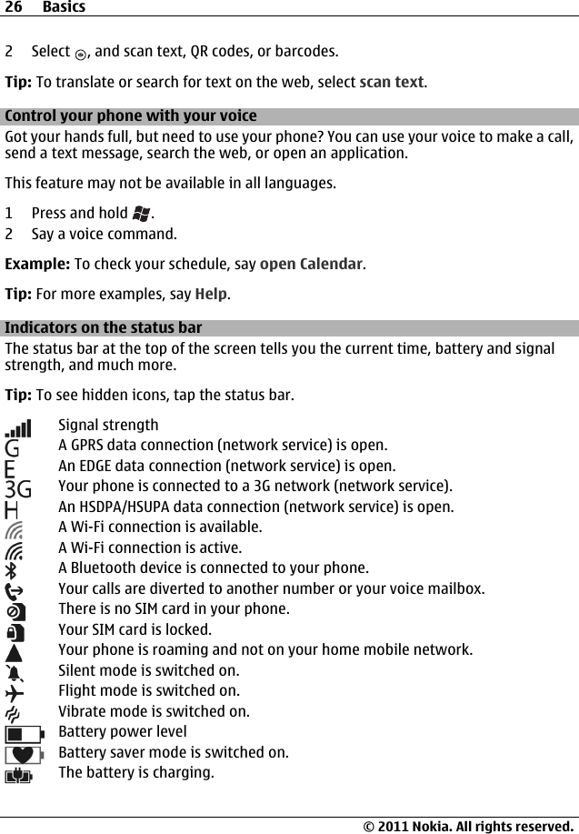 2 Select  , and scan text, QR codes, or barcodes.Tip: To translate or search for text on the web, select scan text.Control your phone with your voiceGot your hands full, but need to use your phone? You can use your voice to make a call,send a text message, search the web, or open an application.This feature may not be available in all languages.1 Press and hold  .2 Say a voice command.Example: To check your schedule, say open Calendar.Tip: For more examples, say Help.Indicators on the status barThe status bar at the top of the screen tells you the current time, battery and signalstrength, and much more.Tip: To see hidden icons, tap the status bar.Signal strengthA GPRS data connection (network service) is open.An EDGE data connection (network service) is open.Your phone is connected to a 3G network (network service).An HSDPA/HSUPA data connection (network service) is open.A Wi-Fi connection is available.A Wi-Fi connection is active.A Bluetooth device is connected to your phone.Your calls are diverted to another number or your voice mailbox.There is no SIM card in your phone.Your SIM card is locked.Your phone is roaming and not on your home mobile network.Silent mode is switched on.Flight mode is switched on.Vibrate mode is switched on.Battery power levelBattery saver mode is switched on.The battery is charging.26 Basics© 2011 Nokia. All rights reserved.