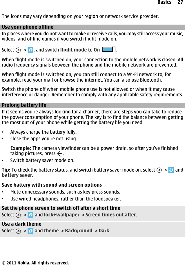 The icons may vary depending on your region or network service provider.Use your phone offlineIn places where you do not want to make or receive calls, you may still access your music,videos, and offline games if you switch flight mode on.Select   &gt;  , and switch flight mode to On .When flight mode is switched on, your connection to the mobile network is closed. Allradio frequency signals between the phone and the mobile network are prevented.When flight mode is switched on, you can still connect to a Wi-Fi network to, forexample, read your mail or browse the internet. You can also use Bluetooth.Switch the phone off when mobile phone use is not allowed or when it may causeinterference or danger. Remember to comply with any applicable safety requirements.Prolong battery lifeIf it seems you&apos;re always looking for a charger, there are steps you can take to reducethe power consumption of your phone. The key is to find the balance between gettingthe most out of your phone while getting the battery life you need.•Always charge the battery fully.•Close the apps you&apos;re not using.Example: The camera viewfinder can be a power drain, so after you&apos;ve finishedtaking pictures, press  .•Switch battery saver mode on.Tip: To check the battery status, and switch battery saver mode on, select   &gt;   andbattery saver.Save battery with sound and screen options•Mute unnecessary sounds, such as key press sounds.•Use wired headphones, rather than the loudspeaker.Set the phone screen to switch off after a short timeSelect   &gt;   and lock+wallpaper &gt; Screen times out after.Use a dark themeSelect   &gt;   and theme &gt; Background &gt; Dark.Basics 27© 2011 Nokia. All rights reserved.