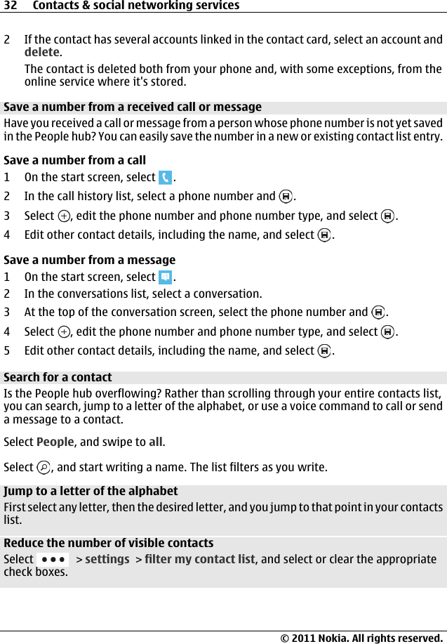 2 If the contact has several accounts linked in the contact card, select an account anddelete.The contact is deleted both from your phone and, with some exceptions, from theonline service where it&apos;s stored.Save a number from a received call or messageHave you received a call or message from a person whose phone number is not yet savedin the People hub? You can easily save the number in a new or existing contact list entry.Save a number from a call1 On the start screen, select  .2 In the call history list, select a phone number and  .3 Select  , edit the phone number and phone number type, and select  .4 Edit other contact details, including the name, and select  .Save a number from a message1 On the start screen, select  .2 In the conversations list, select a conversation.3 At the top of the conversation screen, select the phone number and  .4 Select  , edit the phone number and phone number type, and select  .5 Edit other contact details, including the name, and select  .Search for a contactIs the People hub overflowing? Rather than scrolling through your entire contacts list,you can search, jump to a letter of the alphabet, or use a voice command to call or senda message to a contact.Select People, and swipe to all.Select  , and start writing a name. The list filters as you write.Jump to a letter of the alphabetFirst select any letter, then the desired letter, and you jump to that point in your contactslist.Reduce the number of visible contactsSelect   &gt; settings &gt; filter my contact list, and select or clear the appropriatecheck boxes.32 Contacts &amp; social networking services© 2011 Nokia. All rights reserved.