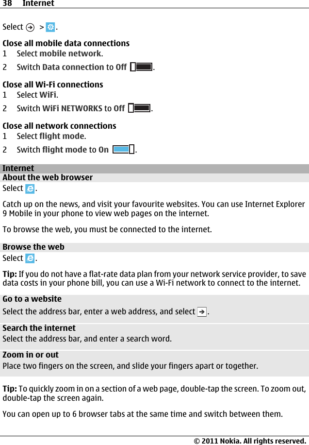 Select   &gt;  .Close all mobile data connections1 Select mobile network.2 Switch Data connection to Off .Close all Wi-Fi connections1 Select WiFi.2 Switch WiFi NETWORKS to Off .Close all network connections1 Select flight mode.2 Switch flight mode to On .InternetAbout the web browserSelect  .Catch up on the news, and visit your favourite websites. You can use Internet Explorer9 Mobile in your phone to view web pages on the internet.To browse the web, you must be connected to the internet.Browse the webSelect  .Tip: If you do not have a flat-rate data plan from your network service provider, to savedata costs in your phone bill, you can use a Wi-Fi network to connect to the internet.Go to a websiteSelect the address bar, enter a web address, and select  .Search the internetSelect the address bar, and enter a search word.Zoom in or outPlace two fingers on the screen, and slide your fingers apart or together.Tip: To quickly zoom in on a section of a web page, double-tap the screen. To zoom out,double-tap the screen again.You can open up to 6 browser tabs at the same time and switch between them.38 Internet© 2011 Nokia. All rights reserved.