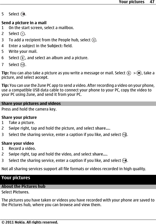 5 Select  .Send a picture in a mail1 On the start screen, select a mailbox.2 Select  .3 To add a recipient from the People hub, select  .4 Enter a subject in the Subject: field.5 Write your mail.6 Select  , and select an album and a picture.7 Select  .Tip: You can also take a picture as you write a message or mail. Select   &gt;  , take apicture, and select accept.Tip: You can use the Zune PC app to send a video. After recording a video on your phone,use a compatible USB data cable to connect your phone to your PC, copy the video toyour PC using Zune, and send it from your PC.Share your pictures and videosPress and hold the camera key.Share your picture1 Take a picture.2 Swipe right, tap and hold the picture, and select share....3 Select the sharing service, enter a caption if you like, and select  .Share your video1 Record a video.2 Swipe right, tap and hold the video, and select share....3 Select the sharing service, enter a caption if you like, and select  .Not all sharing services support all file formats or videos recorded in high quality.Your picturesAbout the Pictures hubSelect Pictures.The pictures you have taken or videos you have recorded with your phone are saved tothe Pictures hub, where you can browse and view them.Your pictures 47© 2011 Nokia. All rights reserved.