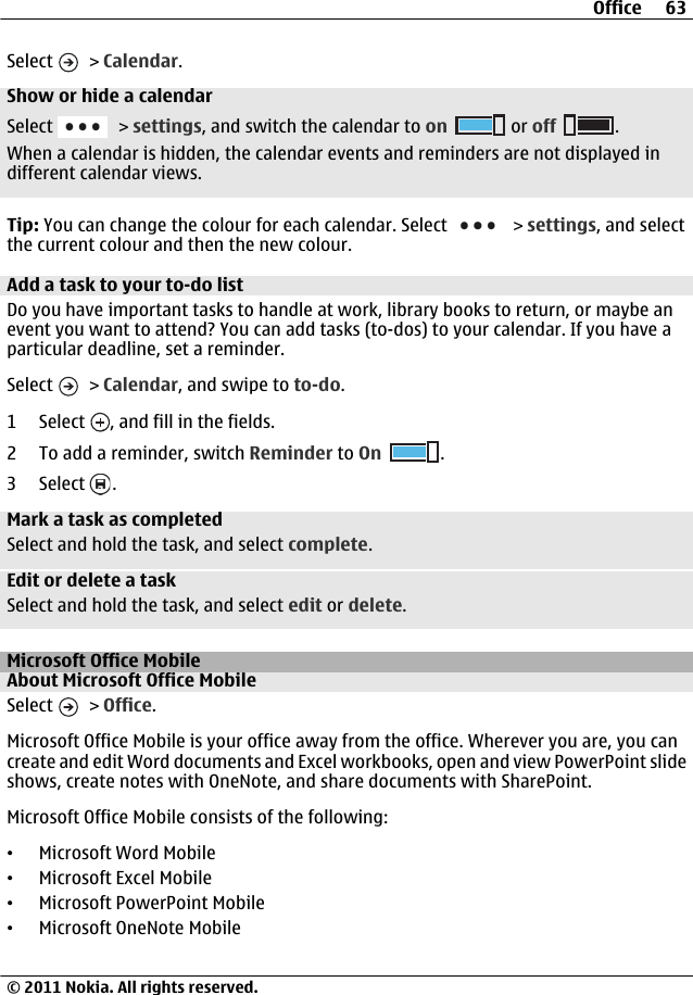 Select   &gt; Calendar.Show or hide a calendarSelect   &gt; settings, and switch the calendar to on  or off .When a calendar is hidden, the calendar events and reminders are not displayed indifferent calendar views.Tip: You can change the colour for each calendar. Select   &gt; settings, and selectthe current colour and then the new colour.Add a task to your to-do listDo you have important tasks to handle at work, library books to return, or maybe anevent you want to attend? You can add tasks (to-dos) to your calendar. If you have aparticular deadline, set a reminder.Select   &gt; Calendar, and swipe to to-do.1 Select  , and fill in the fields.2 To add a reminder, switch Reminder to On .3 Select  .Mark a task as completedSelect and hold the task, and select complete.Edit or delete a taskSelect and hold the task, and select edit or delete.Microsoft Office MobileAbout Microsoft Office MobileSelect   &gt; Office.Microsoft Office Mobile is your office away from the office. Wherever you are, you cancreate and edit Word documents and Excel workbooks, open and view PowerPoint slideshows, create notes with OneNote, and share documents with SharePoint.Microsoft Office Mobile consists of the following:•Microsoft Word Mobile•Microsoft Excel Mobile•Microsoft PowerPoint Mobile•Microsoft OneNote MobileOffice 63© 2011 Nokia. All rights reserved.