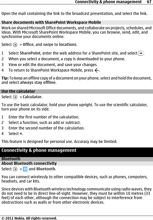 Open the mail containing the link to the broadcast presentation, and select the link.Share documents with SharePoint Workspace MobileWork on shared Microsoft Office documents, and collaborate on projects, schedules, andideas. With Microsoft SharePoint Workspace Mobile, you can browse, send, edit, andsynchronise your documents online.Select   &gt; Office, and swipe to locations.1 Select SharePoint, enter the web address for a SharePoint site, and select  .2 When you select a document, a copy is downloaded to your phone.3 View or edit the document, and save your changes.4 To return to SharePoint Workspace Mobile, press  .Tip: To keep an offline copy of a document on your phone, select and hold the document,and select always stay offline.Use the calculatorSelect   &gt; Calculator.To use the basic calculator, hold your phone upright. To use the scientific calculator,turn your phone on its side.1 Enter the first number of the calculation.2 Select a function, such as add or subtract.3 Enter the second number of the calculation.4 Select =.This feature is designed for personal use. Accuracy may be limited.Connectivity &amp; phone managementBluetoothAbout Bluetooth connectivitySelect   &gt;   and Bluetooth.You can connect wirelessly to other compatible devices, such as phones, computers,headsets, and car kits.Since devices with Bluetooth wireless technology communicate using radio waves, theydo not need to be in direct line-of-sight. However, they must be within 10 metres (33feet) of each other, although the connection may be subject to interference fromobstructions such as walls or from other electronic devices.Connectivity &amp; phone management 67© 2011 Nokia. All rights reserved.