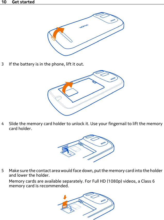 3 If the battery is in the phone, lift it out.4 Slide the memory card holder to unlock it. Use your fingernail to lift the memorycard holder.5 Make sure the contact area would face down, put the memory card into the holderand lower the holder.Memory cards are available separately. For Full HD (1080p) videos, a Class 6memory card is recommended.10 Get started