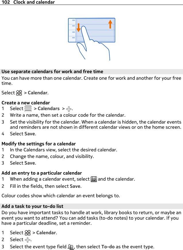 Use separate calendars for work and free timeYou can have more than one calendar. Create one for work and another for your freetime.Select   &gt; Calendar.Create a new calendar1Select   &gt; Calendars &gt;  .2 Write a name, then set a colour code for the calendar.3 Set the visibility for the calendar. When a calendar is hidden, the calendar eventsand reminders are not shown in different calendar views or on the home screen.4Select Save.Modify the settings for a calendar1 In the Calendars view, select the desired calendar.2 Change the name, colour, and visibility.3Select Save.Add an entry to a particular calendar1 When adding a calendar event, select   and the calendar.2 Fill in the fields, then select Save.Colour codes show which calendar an event belongs to.Add a task to your to-do listDo you have important tasks to handle at work, library books to return, or maybe anevent you want to attend? You can add tasks (to-do notes) to your calendar. If youhave a particular deadline, set a reminder.1Select  &gt; Calendar.2Select .3 Select the event type field  , then select To-do as the event type.102 Clock and calendar