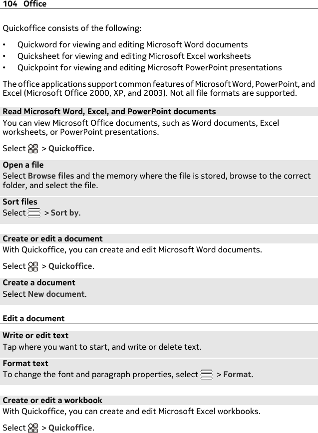 Quickoffice consists of the following:•Quickword for viewing and editing Microsoft Word documents•Quicksheet for viewing and editing Microsoft Excel worksheets•Quickpoint for viewing and editing Microsoft PowerPoint presentationsThe office applications support common features of Microsoft Word, PowerPoint, andExcel (Microsoft Office 2000, XP, and 2003). Not all file formats are supported.Read Microsoft Word, Excel, and PowerPoint documentsYou can view Microsoft Office documents, such as Word documents, Excelworksheets, or PowerPoint presentations.Select   &gt; Quickoffice.Open a fileSelect Browse files and the memory where the file is stored, browse to the correctfolder, and select the file.Sort filesSelect   &gt; Sort by.Create or edit a documentWith Quickoffice, you can create and edit Microsoft Word documents.Select   &gt; Quickoffice.Create a documentSelect New document.Edit a documentWrite or edit textTap where you want to start, and write or delete text.Format textTo change the font and paragraph properties, select   &gt; Format.Create or edit a workbookWith Quickoffice, you can create and edit Microsoft Excel workbooks.Select   &gt; Quickoffice.104 Office