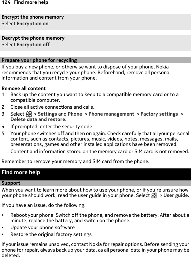 Encrypt the phone memorySelect Encryption on.Decrypt the phone memorySelect Encryption off.Prepare your phone for recyclingIf you buy a new phone, or otherwise want to dispose of your phone, Nokiarecommends that you recycle your phone. Beforehand, remove all personalinformation and content from your phone.Remove all content1 Back up the content you want to keep to a compatible memory card or to acompatible computer.2 Close all active connections and calls.3Select  &gt; Settings and Phone &gt; Phone management &gt; Factory settings &gt;Delete data and restore.4 If prompted, enter the security code.5 Your phone switches off and then on again. Check carefully that all your personalcontent, such as contacts, pictures, music, videos, notes, messages, mails,presentations, games and other installed applications have been removed.Content and information stored on the memory card or SIM card is not removed.Remember to remove your memory and SIM card from the phone.Find more helpSupportWhen you want to learn more about how to use your phone, or if you&apos;re unsure howyour phone should work, read the user guide in your phone. Select   &gt; User guide.If you have an issue, do the following:•Reboot your phone. Switch off the phone, and remove the battery. After about aminute, replace the battery, and switch on the phone.•Update your phone software•Restore the original factory settingsIf your issue remains unsolved, contact Nokia for repair options. Before sending yourphone for repair, always back up your data, as all personal data in your phone may bedeleted.124 Find more help
