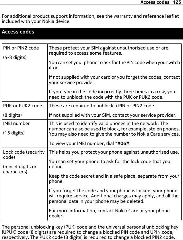 For additional product support information, see the warranty and reference leafletincluded with your Nokia device.Access codesPIN or PIN2 code(4-8 digits)These protect your SIM against unauthorised use or arerequired to access some features.You can set your phone to ask for the PIN code when you switchit on.If not supplied with your card or you forget the codes, contactyour service provider.If you type in the code incorrectly three times in a row, youneed to unblock the code with the PUK or PUK2 code.PUK or PUK2 code(8 digits)These are required to unblock a PIN or PIN2 code.If not supplied with your SIM, contact your service provider.IMEI number(15 digits)This is used to identify valid phones in the network. Thenumber can also be used to block, for example, stolen phones.You may also need to give the number to Nokia Care services.To view your IMEI number, dial *#06#.Lock code (securitycode)(min. 4 digits orcharacters)This helps you protect your phone against unauthorised use.You can set your phone to ask for the lock code that youdefine.Keep the code secret and in a safe place, separate from yourphone.If you forget the code and your phone is locked, your phonewill require service. Additional charges may apply, and all thepersonal data in your phone may be deleted.For more information, contact Nokia Care or your phonedealer.The personal unblocking key (PUK) code and the universal personal unblocking key(UPUK) code (8 digits) are required to change a blocked PIN code and UPIN code,respectively. The PUK2 code (8 digits) is required to change a blocked PIN2 code.Access codes 125