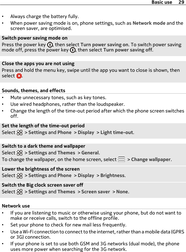 •Always charge the battery fully.•When power saving mode is on, phone settings, such as Network mode and thescreen saver, are optimised.Switch power saving mode onPress the power key  , then select Turn power saving on. To switch power savingmode off, press the power key  , then select Turn power saving off.Close the apps you are not usingPress and hold the menu key, swipe until the app you want to close is shown, thenselect  .Sounds, themes, and effects•Mute unnecessary tones, such as key tones.•Use wired headphones, rather than the loudspeaker.•Change the length of the time-out period after which the phone screen switchesoff.Set the length of the time-out periodSelect   &gt; Settings and Phone &gt; Display &gt; Light time-out.Switch to a dark theme and wallpaperSelect   &gt; Settings and Themes &gt; General.To change the wallpaper, on the home screen, select   &gt; Change wallpaper.Lower the brightness of the screenSelect   &gt; Settings and Phone &gt; Display &gt; Brightness.Switch the Big clock screen saver offSelect   &gt; Settings and Themes &gt; Screen saver &gt; None.Network use•If you are listening to music or otherwise using your phone, but do not want tomake or receive calls, switch to the offline profile.•Set your phone to check for new mail less frequently.•Use a Wi-Fi connection to connect to the internet, rather than a mobile data (GPRSor 3G) connection.•If your phone is set to use both GSM and 3G networks (dual mode), the phoneuses more power when searching for the 3G network.Basic use 29